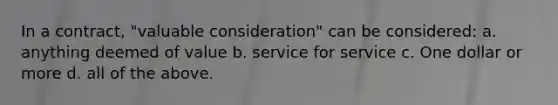 In a contract, "valuable consideration" can be considered: a. anything deemed of value b. service for service c. One dollar or more d. all of the above.