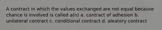 A contract in which the values exchanged are not equal because chance is involved is called a(n) a. contract of adhesion b. unilateral contract c. conditional contract d. aleatory contract