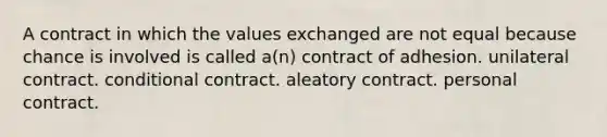 A contract in which the values exchanged are not equal because chance is involved is called a(n) contract of adhesion. unilateral contract. conditional contract. aleatory contract. personal contract.