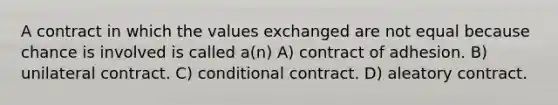 A contract in which the values exchanged are not equal because chance is involved is called a(n) A) contract of adhesion. B) unilateral contract. C) conditional contract. D) aleatory contract.