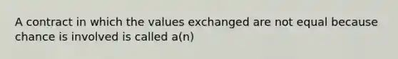 A contract in which the values exchanged are not equal because chance is involved is called a(n)