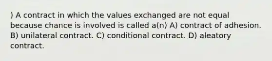 ) A contract in which the values exchanged are not equal because chance is involved is called a(n) A) contract of adhesion. B) unilateral contract. C) conditional contract. D) aleatory contract.