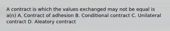 A contract is which the values exchanged may not be equal is a(n) A. Contract of adhesion B. Conditional contract C. Unilateral contract D. Aleatory contract