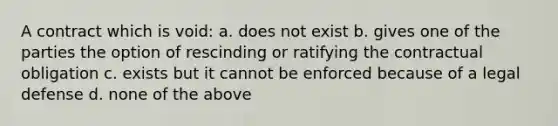 A contract which is void: a. does not exist b. gives one of the parties the option of rescinding or ratifying the contractual obligation c. exists but it cannot be enforced because of a legal defense d. none of the above