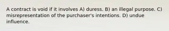 A contract is void if it involves A) duress. B) an illegal purpose. C) misrepresentation of the purchaser's intentions. D) undue influence.