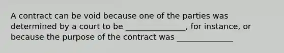 A contract can be void because one of the parties was determined by a court to be _______________, for instance, or because the purpose of the contract was ______________