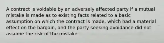 A contract is voidable by an adversely affected party if a mutual mistake is made as to existing facts related to a basic assumption on which the contract is made, which had a material effect on the bargain, and the party seeking avoidance did not assume the risk of the mistake.