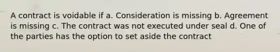 A contract is voidable if a. Consideration is missing b. Agreement is missing c. The contract was not executed under seal d. One of the parties has the option to set aside the contract