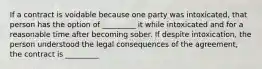 If a contract is voidable because one party was intoxicated, that person has the option of _________ it while intoxicated and for a reasonable time after becoming sober. If despite intoxication, the person understood the legal consequences of the agreement, the contract is _________