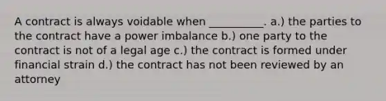 A contract is always voidable when __________. a.) the parties to the contract have a power imbalance b.) one party to the contract is not of a legal age c.) the contract is formed under financial strain d.) the contract has not been reviewed by an attorney