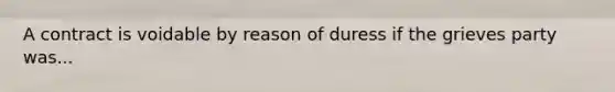 A contract is voidable by reason of duress if the grieves party was...