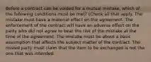 Before a contract can be voided for a mutual mistake, which of the following conditions must be met? (Check all that apply. The mistake must have a material effect on the agreement. The enforcement of the contract will have an adverse effect on the party who did not agree to bear the risk of the mistake at the time of the agreement. The mistake must be about a basic assumption that affects the subject matter of the contract. The misled party must claim that the item to be exchanged is not the one that was intended.