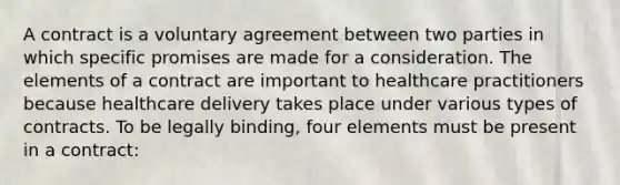 A contract is a voluntary agreement between two parties in which specific promises are made for a consideration. The elements of a contract are important to healthcare practitioners because healthcare delivery takes place under various types of contracts. To be legally binding, four elements must be present in a contract: