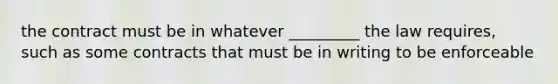 the contract must be in whatever _________ the law requires, such as some contracts that must be in writing to be enforceable