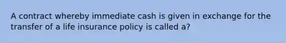 A contract whereby immediate cash is given in exchange for the transfer of a life insurance policy is called a?