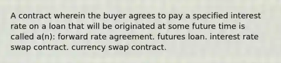 A contract wherein the buyer agrees to pay a specified interest rate on a loan that will be originated at some future time is called a(n): forward rate agreement. futures loan. interest rate swap contract. currency swap contract.