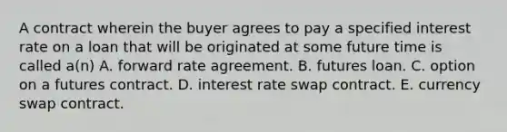 A contract wherein the buyer agrees to pay a specified interest rate on a loan that will be originated at some future time is called a(n) A. forward rate agreement. B. futures loan. C. option on a futures contract. D. interest rate swap contract. E. currency swap contract.