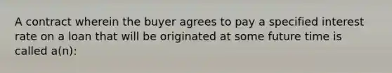 A contract wherein the buyer agrees to pay a specified interest rate on a loan that will be originated at some future time is called a(n):