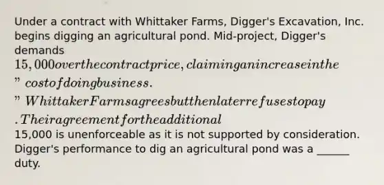 Under a contract with Whittaker Farms, Digger's Excavation, Inc. begins digging an agricultural pond. Mid-project, Digger's demands 15,000 over the contract price, claiming an increase in the "cost of doing business." Whittaker Farms agrees but then later refuses to pay. Their agreement for the additional15,000 is unenforceable as it is not supported by consideration. Digger's performance to dig an agricultural pond was a ______ duty.