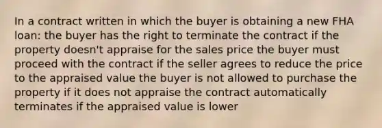 In a contract written in which the buyer is obtaining a new FHA loan: the buyer has the right to terminate the contract if the property doesn't appraise for the sales price the buyer must proceed with the contract if the seller agrees to reduce the price to the appraised value the buyer is not allowed to purchase the property if it does not appraise the contract automatically terminates if the appraised value is lower