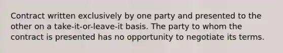 Contract written exclusively by one party and presented to the other on a take-it-or-leave-it basis. The party to whom the contract is presented has no opportunity to negotiate its terms.