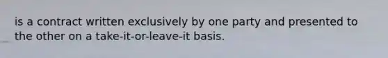 is a contract written exclusively by one party and presented to the other on a take-it-or-leave-it basis.