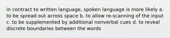 in contract to written language, spoken language is more likely a. to be spread out across space b. to allow re-scanning of the input c. to be supplemented by additional nonverbal cues d. to reveal discrete boundaries between the words