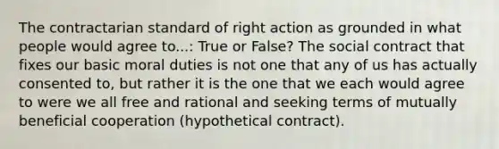 The contractarian standard of right action as grounded in what people would agree to...: True or False? The social contract that fixes our basic moral duties is not one that any of us has actually consented to, but rather it is the one that we each would agree to were we all free and rational and seeking terms of mutually beneficial cooperation (hypothetical contract).