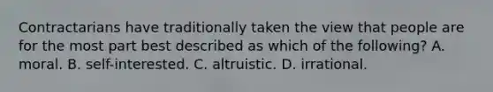 Contractarians have traditionally taken the view that people are for the most part best described as which of the following? A. moral. B. self-interested. C. altruistic. D. irrational.