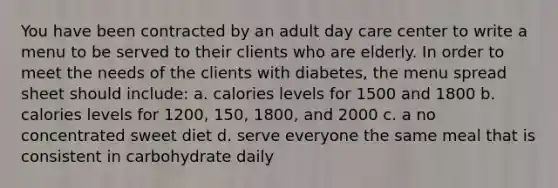 You have been contracted by an adult day care center to write a menu to be served to their clients who are elderly. In order to meet the needs of the clients with diabetes, the menu spread sheet should include: a. calories levels for 1500 and 1800 b. calories levels for 1200, 150, 1800, and 2000 c. a no concentrated sweet diet d. serve everyone the same meal that is consistent in carbohydrate daily