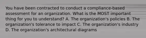 You have been contracted to conduct a compliance-based assessment for an organization. What is the MOST important thing for you to understand? A. The organization's policies B. The organization's tolerance to impact C. The organization's industry D. The organization's architectural diagrams