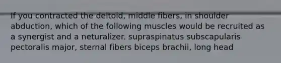 If you contracted the deltoid, middle fibers, in shoulder abduction, which of the following muscles would be recruited as a synergist and a neturalizer. supraspinatus subscapularis pectoralis major, sternal fibers biceps brachii, long head