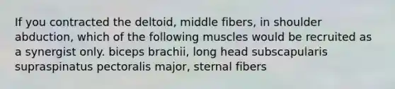 If you contracted the deltoid, middle fibers, in shoulder abduction, which of the following muscles would be recruited as a synergist only. biceps brachii, long head subscapularis supraspinatus pectoralis major, sternal fibers