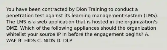 You have been contracted by Dion Training to conduct a penetration test against its learning management system (LMS). The LMS is a web application that is hosted in the organization's DMZ. Which of the following appliances should the organization whitelist your source IP in before the engagement begins? A. WAF B. HIDS C. NIDS D. DLP