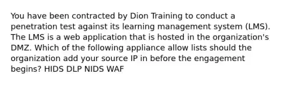 You have been contracted by Dion Training to conduct a penetration test against its learning management system (LMS). The LMS is a web application that is hosted in the organization's DMZ. Which of the following appliance allow lists should the organization add your source IP in before the engagement begins? HIDS DLP NIDS WAF