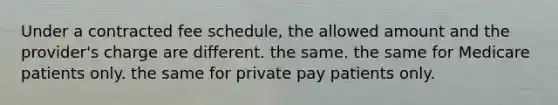 Under a contracted fee schedule, the allowed amount and the provider's charge are different. the same. the same for Medicare patients only. the same for private pay patients only.