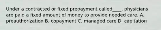 Under a contracted or fixed prepayment called____, physicians are paid a fixed amount of money to provide needed care. A. preauthorization B. copayment C. managed care D. capitation