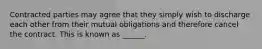 Contracted parties may agree that they simply wish to discharge each other from their mutual obligations and therefore cancel the contract. This is known as ______.