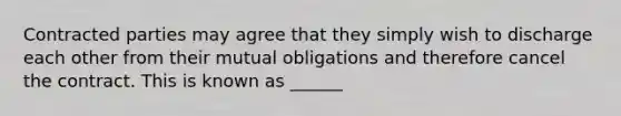 Contracted parties may agree that they simply wish to discharge each other from their mutual obligations and therefore cancel the contract. This is known as ______