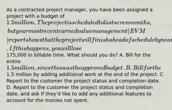 As a contracted project manager, you have been assigned a project with a budget of 1.5 million. The project is scheduled to last seven months, but your most recent earned value management (EVM) report shows that the project will finish ahead of schedule by nearly six weeks. If this happens, you will lose175,000 in billable time. What should you do? A. Bill for the entire 1.5 million, since this was the approved budget. B. Bill for the1.5 million by adding additional work at the end of the project. C. Report to the customer the project status and completion date. D. Report to the customer the project status and completion date, and ask if they'd like to add any additional features to account for the monies not spent.