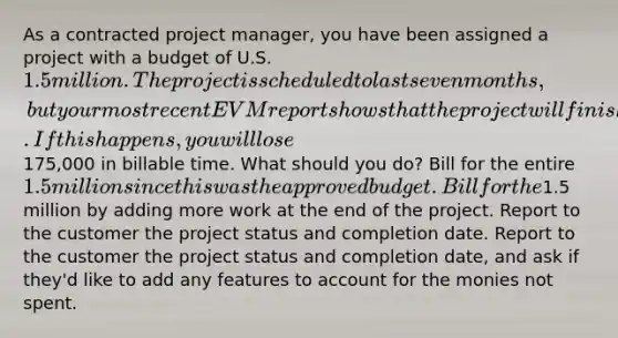 As a contracted project manager, you have been assigned a project with a budget of U.S. 1.5 million. The project is scheduled to last seven months, but your most recent EVM report shows that the project will finish ahead of schedule by nearly six weeks. If this happens, you will lose175,000 in billable time. What should you do? Bill for the entire 1.5 million since this was the approved budget. Bill for the1.5 million by adding more work at the end of the project. Report to the customer the project status and completion date. Report to the customer the project status and completion date, and ask if they'd like to add any features to account for the monies not spent.