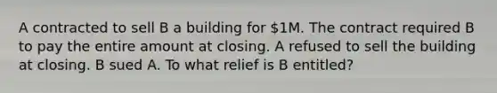 A contracted to sell B a building for 1M. The contract required B to pay the entire amount at closing. A refused to sell the building at closing. B sued A. To what relief is B entitled?