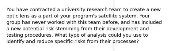 You have contracted a university research team to create a new optic lens as a part of your program's satellite system. Your group has never worked with this team before, and has included a new potential risk stemming from their development and testing procedures. What type of analysis could you use to identify and reduce specific risks from their processes?