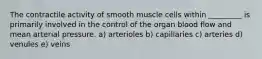 The contractile activity of smooth muscle cells within _________ is primarily involved in the control of the organ blood flow and mean arterial pressure. a) arterioles b) capillaries c) arteries d) venules e) veins