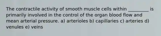 The contractile activity of smooth muscle cells within _________ is primarily involved in the control of the organ blood flow and mean arterial pressure. a) arterioles b) capillaries c) arteries d) venules e) veins