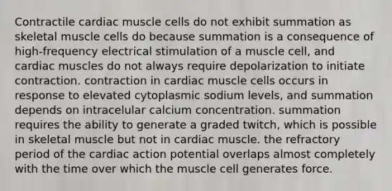 Contractile cardiac muscle cells do not exhibit summation as skeletal muscle cells do because summation is a consequence of high-frequency electrical stimulation of a muscle cell, and cardiac muscles do not always require depolarization to initiate contraction. contraction in cardiac muscle cells occurs in response to elevated cytoplasmic sodium levels, and summation depends on intracelular calcium concentration. summation requires the ability to generate a graded twitch, which is possible in skeletal muscle but not in cardiac muscle. the refractory period of the cardiac action potential overlaps almost completely with the time over which the muscle cell generates force.