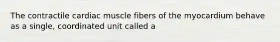 The contractile cardiac muscle fibers of the myocardium behave as a single, coordinated unit called a