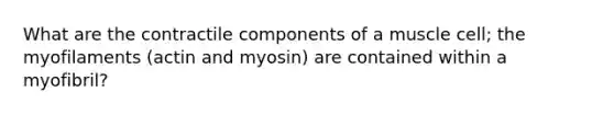 What are the contractile components of a muscle cell; the myofilaments (actin and myosin) are contained within a myofibril?