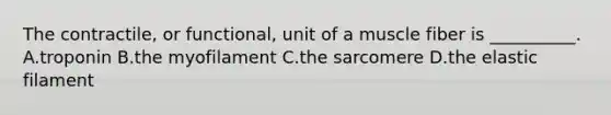 The contractile, or functional, unit of a muscle fiber is __________. A.troponin B.the myofilament C.the sarcomere D.the elastic filament