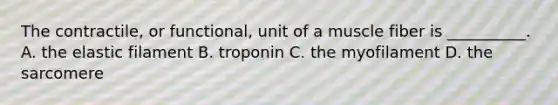 The contractile, or functional, unit of a muscle fiber is __________. A. the elastic filament B. troponin C. the myofilament D. the sarcomere